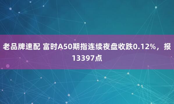 老品牌速配 富时A50期指连续夜盘收跌0.12%，报13397点