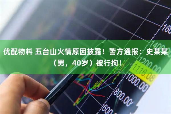 优配物料 五台山火情原因披露！警方通报：史某某（男，40岁）被行拘！
