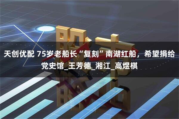 天创优配 75岁老船长“复刻”南湖红船，希望捐给党史馆_王芳德_湘江_高煜棋